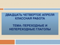 Двадцать четвертое апреля Классная работа Тема: Переходные и непереходные