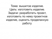 Тема: вышитое изделие. Цель: изготовить изделие. Задачи: разработать проект,