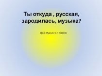 Ты откуда, русская,
зародилась, музыка?
Урок музыки в 4 классе