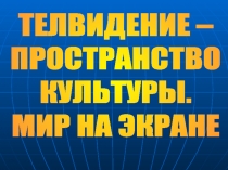 ТЕЛВИДЕНИЕ –
ПРОСТРАНСТВО
КУЛЬТУРЫ.
МИР НА ЭКРАНЕ