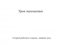 Урок математики
Открой рабочую тетрадь, запиши дату