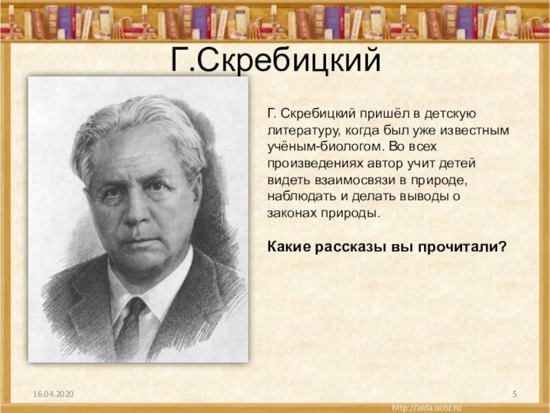 Г.СкребицкийГ. Скребицкий пришёл в детскую литературу, когда был уже известным учёным-биологом. Во всех произведениях автор учит детей