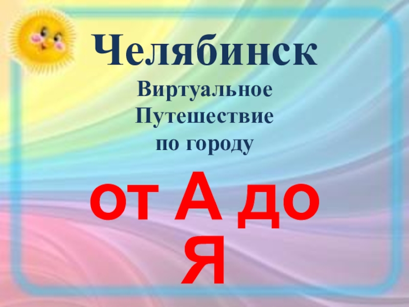 Презентация Челябинск
Виртуальное
Путешествие
по городу
о т А до Я