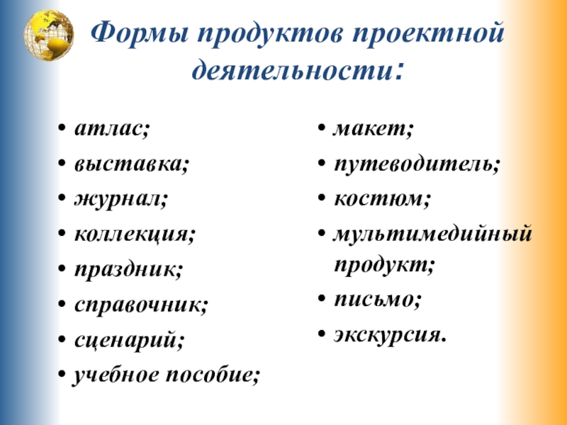 Формы продуктов проектной деятельности:атлас;выставка;журнал;коллекция;праздник;справочник;сценарий;учебное пособие;макет;путеводитель;костюм;мультимедийный продукт;письмо;экскурсия.