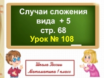 Случаи сложения
вида + 5
с тр. 68
Урок № 108