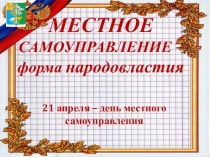 МЕСТНОЕ
САМОУПРАВЛЕНИЕ –
форма народовластия
21 апреля – день местного