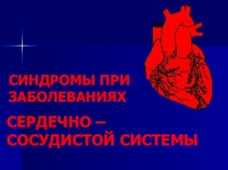 СИНДРОМЫ ПРИ ЗАБОЛЕВАНИЯХ
СЕРДЕЧНО – СОСУДИСТОЙ СИСТЕМЫ