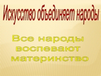 Искусство объединяет народы
Все народы
воспевают
материнство