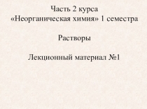 Часть 2 курса
Неорганическая химия 1 семестра
Растворы
Лекционный материал №1