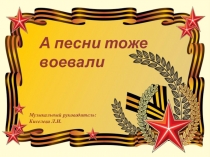 Музыкальный руководитель:
Киселева Л.И.
А песни тоже воевали