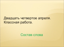 Двадцать четвертое апреля.
Классная работа.
Состав слова