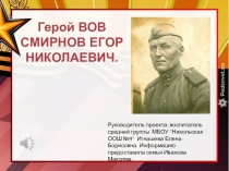 Герой ВОВ
СМИРНОВ ЕГОР НИКОЛАЕВИЧ.
Руководитель проекта: воспитатель средней