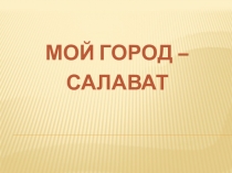 МОЙ ГОРОД –
САЛАВАТ