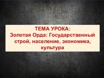 ТЕМА УРОКА:
Золотая Орда: Государственный строй, население, экономика, культура