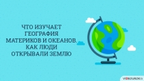 ЧТО ИЗУЧАЕТ ГЕОГРАФИЯ
МАТЕРИКОВ И ОКЕАНОВ.
КАК ЛЮДИ
ОТКРЫВАЛИ ЗЕМЛЮ