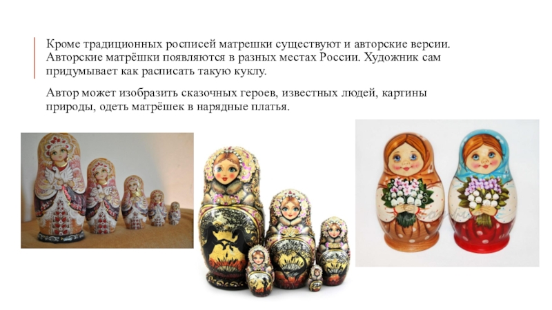 Кроме традиционных росписей матрешки существуют и авторские версии. Авторские матрёшки появляются в разных местах России. Художник сам
