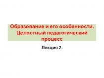 Образование и его особенности. Целостный педагогический процесс