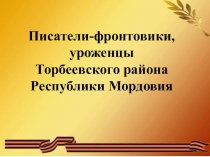 Писатели-фронтовики, уроженцы
Торбеевского района Республики Мордовия