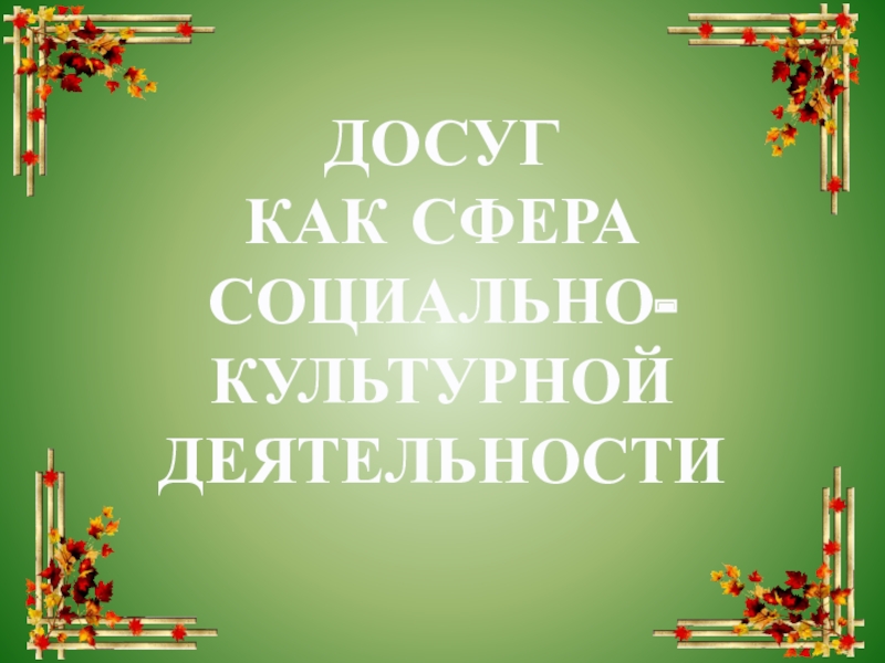 Презентация ДОСУГ
КАК СФЕРА СОЦИАЛЬНО-КУЛЬТУРНОЙ ДЕЯТЕЛЬНОСТИ