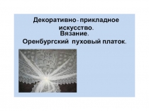 Декоративно- прикладное искусство.
Вязание.
Оренбургский пуховый платок