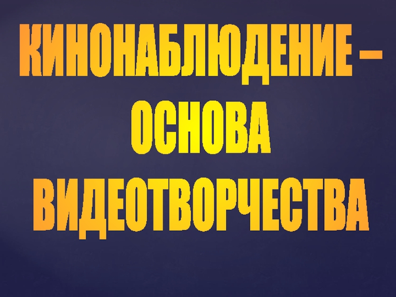 Презентация КИНОНАБЛЮДЕНИЕ –
ОСНОВА
ВИДЕОТВОРЧЕСТВА