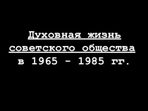 Духовная жизнь советского общества
в 1965 - 1985 гг