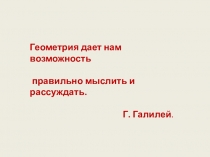 Геометрия дает нам возможность
правильно мыслить и рассуждать.
Г. Галилей