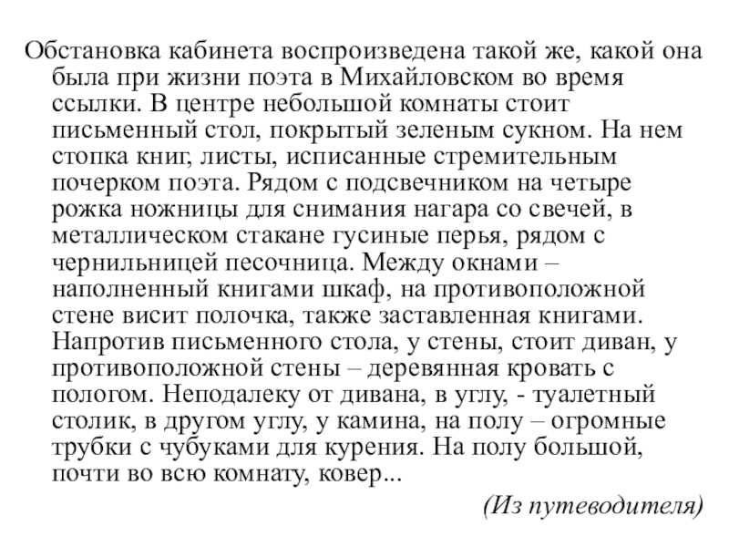 Обстановка кабинета воспроизведена такой же, какой она была при жизни поэта в Михайловском во время ссылки. В