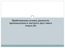 Приближение суммы, разности, произведения и частного двух чисел
(часть II )