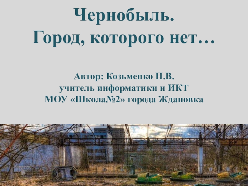 Презентация Чернобыль.
Город, которого нет…
Автор: Козьменко Н.В.
учитель информатики и