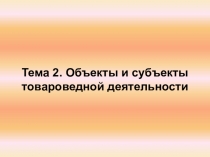 Тема 2. Объекты и субъекты товароведной деятельности