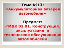 Тема № 13:  Аккумуляторная батарея автомобиля 
Предмет : МДК 02.01