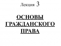 Лекция 3 ОСНОВЫ ГРАЖДАНСКОГО ПРАВА