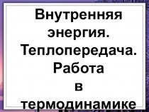 Внутренняя энергия.
Теплопередача.
Работа
в термодинамике