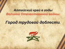 Алтайский край в годы
Великой Отечественной войны.
Город трудовой доблести