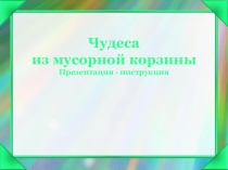 Чудеса
из мусорной корзины
Презентация - инструкция