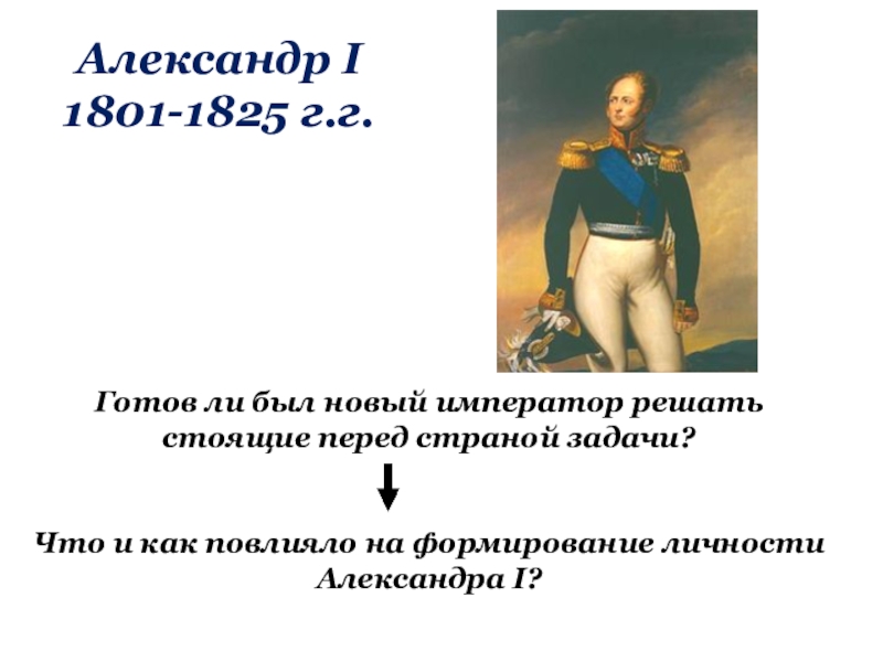 Александр I 1801-1825 г.г.Готов ли был новый император решать стоящие перед страной задачи?Что и как повлияло на